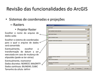 Revisão das funcionalidades do ArcGIS
• Sistemas de coordenadas e projeções
– Rasters
• Projetar Raster
Escolher o sistema de coordenadas
para o qual o arquivo de dados
será convertido
Escolher o nome do arquivo de
dados saída
Eventualmente, escolher a
transformação de datum a ser
executada em caso de mudança de
elipsoides (pode-se ter várias)
Eventualmente, reamostrar
Dados discretos: NEAREST, MAJORITY
Dados contínuos: BILINEAR, CUBIC
Tamanho da célula: definir
 