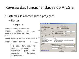 Revisão das funcionalidades do ArcGIS
• Sistemas de coordenadas e projeções
– Raster
• Exportar
Escolher salvar o raster no
mesmo sistema de
coordenadas da estrutura de
dados
O raster deve estar no
mesmo elipsoide, ou
<Unknown> para essa
operação funcionar
corretamente.
Escolher tipo de arquivo
Eventualmente, escolher reamostrar
 
