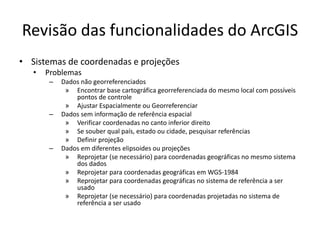 Revisão das funcionalidades do ArcGIS
• Sistemas de coordenadas e projeções
• Problemas
– Dados não georreferenciados
» Encontrar base cartográfica georreferenciada do mesmo local com possíveis
pontos de controle
» Ajustar Espacialmente ou Georreferenciar
– Dados sem informação de referência espacial
» Verificar coordenadas no canto inferior direito
» Se souber qual país, estado ou cidade, pesquisar referências
» Definir projeção
– Dados em diferentes elipsoides ou projeções
» Reprojetar (se necessário) para coordenadas geográficas no mesmo sistema
dos dados
» Reprojetar para coordenadas geográficas em WGS-1984
» Reprojetar para coordenadas geográficas no sistema de referência a ser
usado
» Reprojetar (se necessário) para coordenadas projetadas no sistema de
referência a ser usado
 