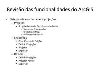 Revisão das funcionalidades do ArcGIS
• Sistemas de coordenadas e projeções
– Projetos
• Propriedades de Estruturas de dados
– Sistema de Coordenadas
– Unidades de Mapa
– Unidades de Exibição
– Shapefiles
• Criar Classe de Feição
• Definir Projeção
• Projetar
• Exportar
– Rasters
• Definir Projeção
• Projetar Raster
• Exportar
 