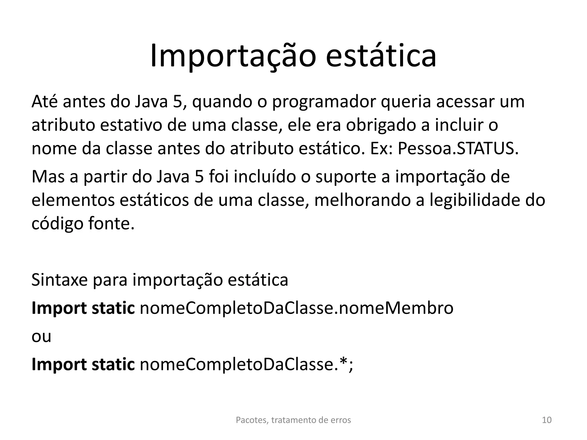 Importação estática
Até antes do Java 5, quando o programador queria acessar um
atributo estativo de uma classe, ele era obrigado a incluir o
nome da classe antes do atributo estático. Ex: Pessoa.STATUS.
Mas a partir do Java 5 foi incluído o suporte a importação de
elementos estáticos de uma classe, melhorando a legibilidade do
código fonte.
Sintaxe para importação estática
Import static nomeCompletoDaClasse.nomeMembro
ou
Import static nomeCompletoDaClasse.*;
Pacotes, tratamento de erros 10
 