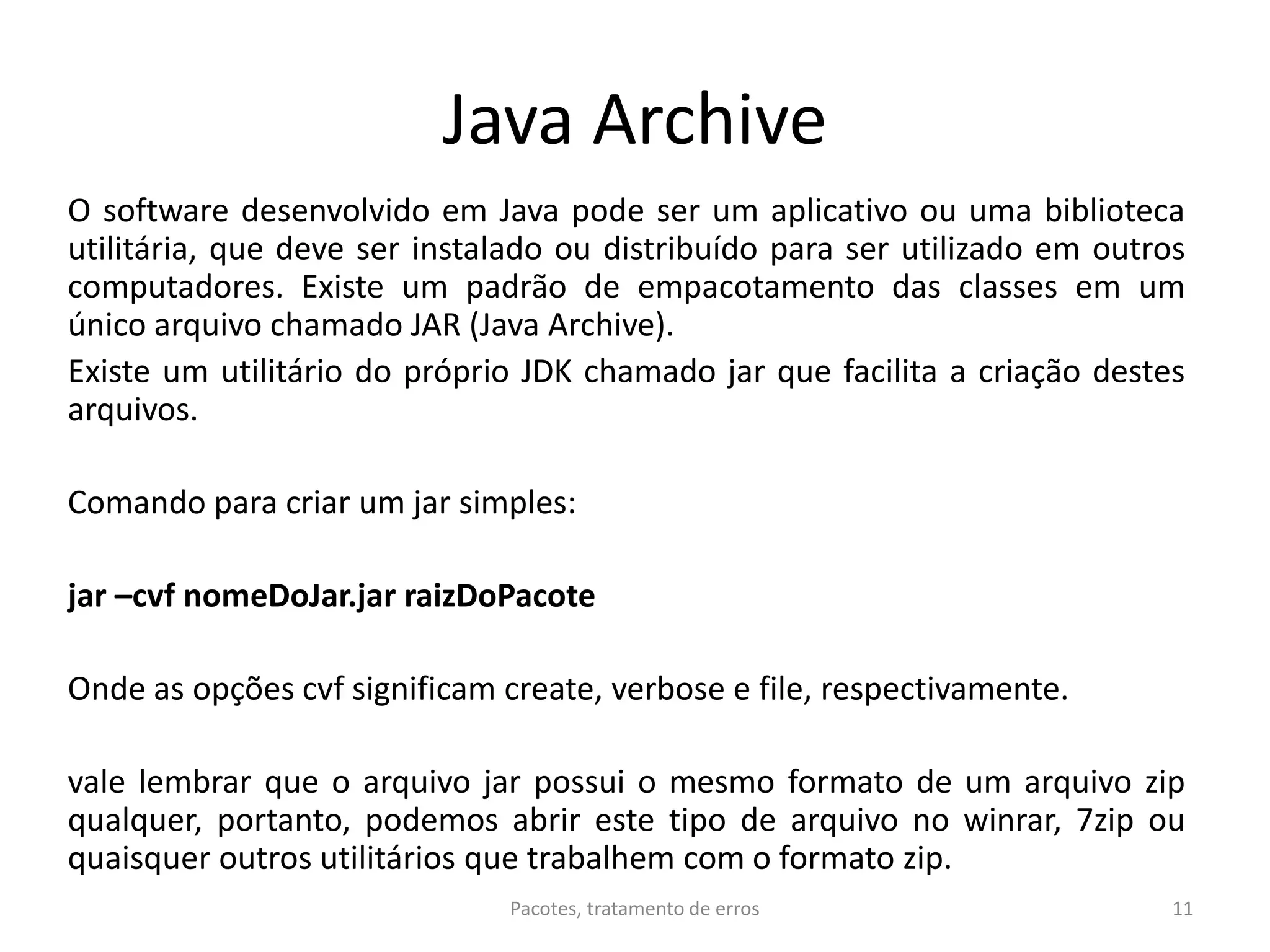 Java Archive
O software desenvolvido em Java pode ser um aplicativo ou uma biblioteca
utilitária, que deve ser instalado ou distribuído para ser utilizado em outros
computadores. Existe um padrão de empacotamento das classes em um
único arquivo chamado JAR (Java Archive).
Existe um utilitário do próprio JDK chamado jar que facilita a criação destes
arquivos.
Comando para criar um jar simples:
jar –cvf nomeDoJar.jar raizDoPacote
Onde as opções cvf significam create, verbose e file, respectivamente.
vale lembrar que o arquivo jar possui o mesmo formato de um arquivo zip
qualquer, portanto, podemos abrir este tipo de arquivo no winrar, 7zip ou
quaisquer outros utilitários que trabalhem com o formato zip.
Pacotes, tratamento de erros 11
 
