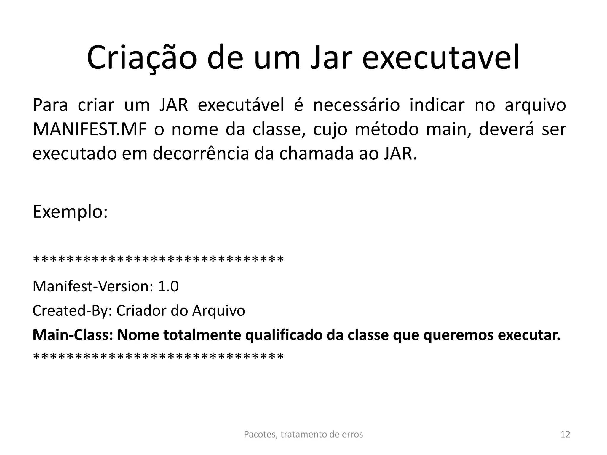 Criação de um Jar executavel
Para criar um JAR executável é necessário indicar no arquivo
MANIFEST.MF o nome da classe, cujo método main, deverá ser
executado em decorrência da chamada ao JAR.
Exemplo:
******************************
Manifest-Version: 1.0
Created-By: Criador do Arquivo
Main-Class: Nome totalmente qualificado da classe que queremos executar.
******************************
Pacotes, tratamento de erros 12
 
