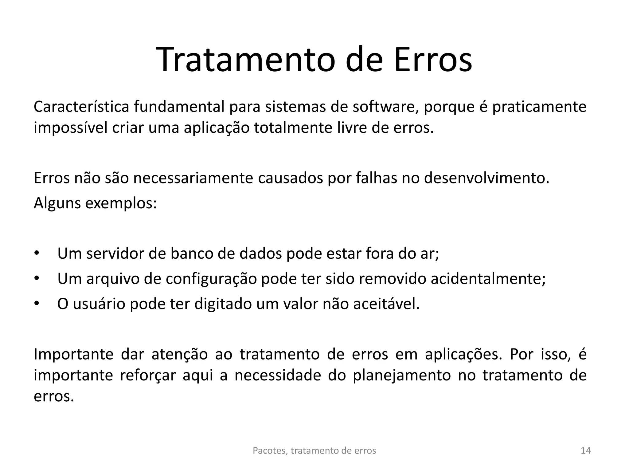 Tratamento de Erros
Característica fundamental para sistemas de software, porque é praticamente
impossível criar uma aplicação totalmente livre de erros.
Erros não são necessariamente causados por falhas no desenvolvimento.
Alguns exemplos:
• Um servidor de banco de dados pode estar fora do ar;
• Um arquivo de configuração pode ter sido removido acidentalmente;
• O usuário pode ter digitado um valor não aceitável.
Importante dar atenção ao tratamento de erros em aplicações. Por isso, é
importante reforçar aqui a necessidade do planejamento no tratamento de
erros.
Pacotes, tratamento de erros 14
 