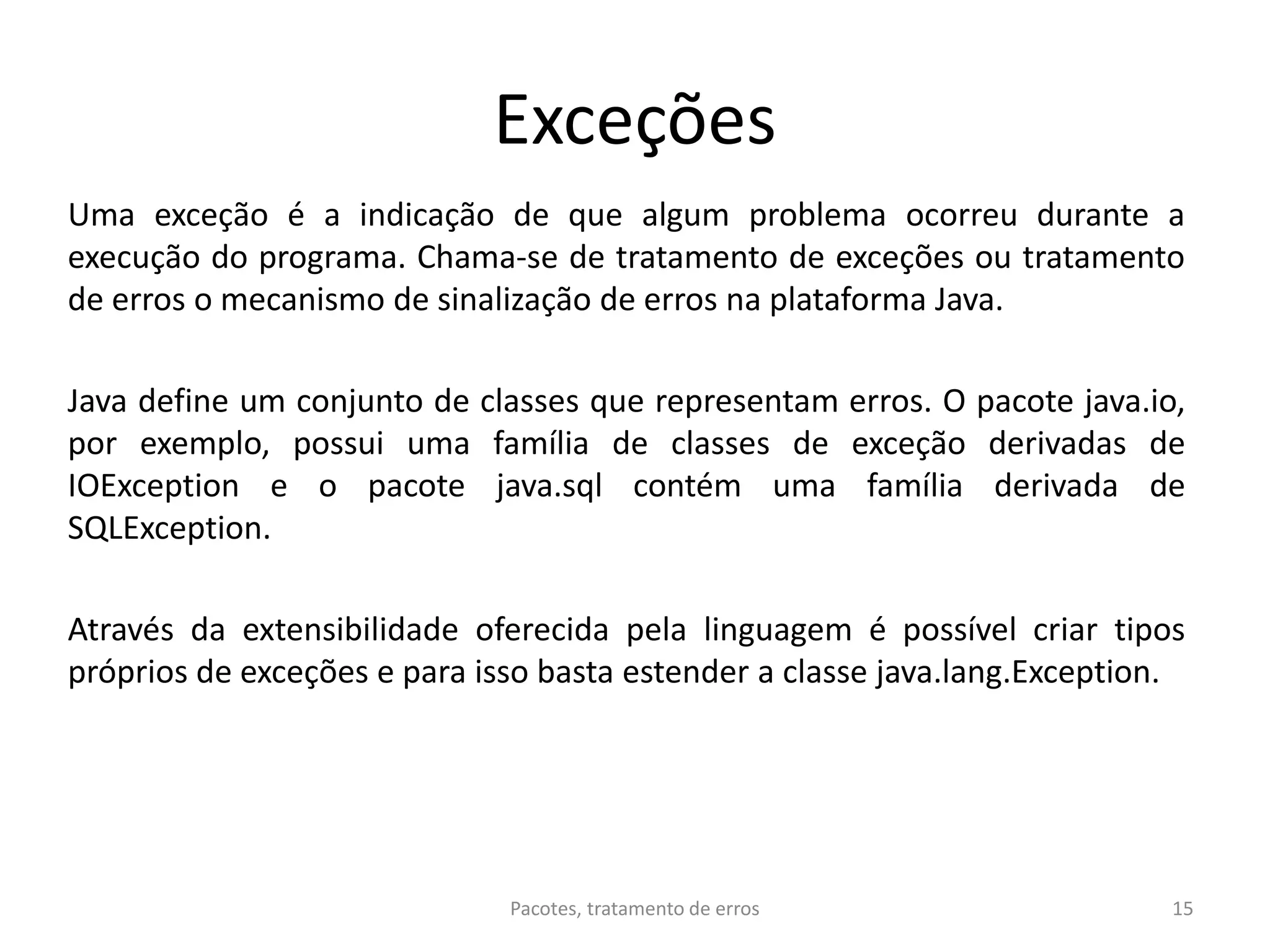 Exceções
Uma exceção é a indicação de que algum problema ocorreu durante a
execução do programa. Chama-se de tratamento de exceções ou tratamento
de erros o mecanismo de sinalização de erros na plataforma Java.
Java define um conjunto de classes que representam erros. O pacote java.io,
por exemplo, possui uma família de classes de exceção derivadas de
IOException e o pacote java.sql contém uma família derivada de
SQLException.
Através da extensibilidade oferecida pela linguagem é possível criar tipos
próprios de exceções e para isso basta estender a classe java.lang.Exception.
Pacotes, tratamento de erros 15
 
