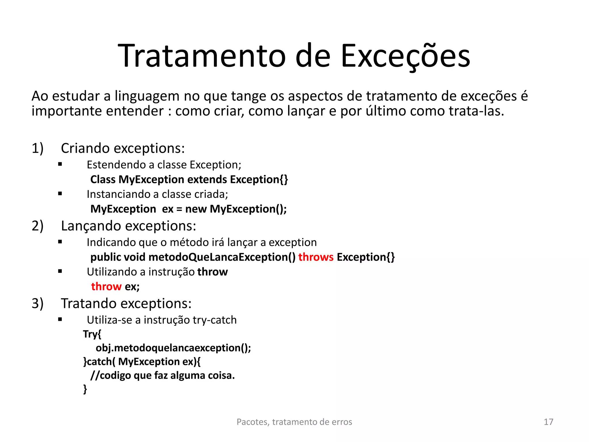 Tratamento de Exceções
Ao estudar a linguagem no que tange os aspectos de tratamento de exceções é
importante entender : como criar, como lançar e por último como trata-las.
1) Criando exceptions:
 Estendendo a classe Exception;
Class MyException extends Exception{}
 Instanciando a classe criada;
MyException ex = new MyException();
2) Lançando exceptions:
 Indicando que o método irá lançar a exception
public void metodoQueLancaException() throws Exception{}
 Utilizando a instrução throw
throw ex;
3) Tratando exceptions:
 Utiliza-se a instrução try-catch
Try{
obj.metodoquelancaexception();
}catch( MyException ex){
//codigo que faz alguma coisa.
}
Pacotes, tratamento de erros 17
 