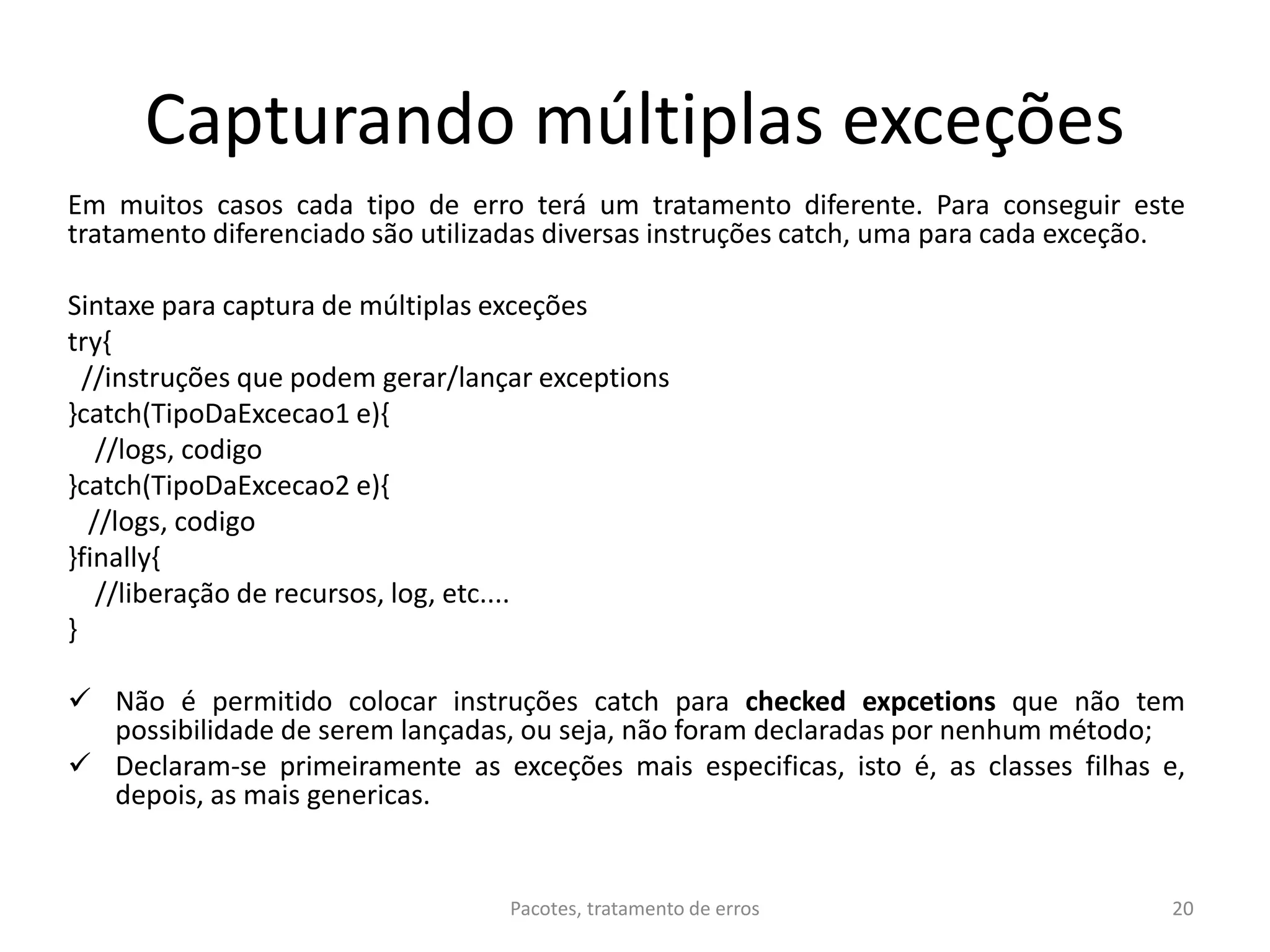 Capturando múltiplas exceções
Em muitos casos cada tipo de erro terá um tratamento diferente. Para conseguir este
tratamento diferenciado são utilizadas diversas instruções catch, uma para cada exceção.
Sintaxe para captura de múltiplas exceções
try{
//instruções que podem gerar/lançar exceptions
}catch(TipoDaExcecao1 e){
//logs, codigo
}catch(TipoDaExcecao2 e){
//logs, codigo
}finally{
//liberação de recursos, log, etc....
}
 Não é permitido colocar instruções catch para checked expcetions que não tem
possibilidade de serem lançadas, ou seja, não foram declaradas por nenhum método;
 Declaram-se primeiramente as exceções mais especificas, isto é, as classes filhas e,
depois, as mais genericas.
20Pacotes, tratamento de erros
 