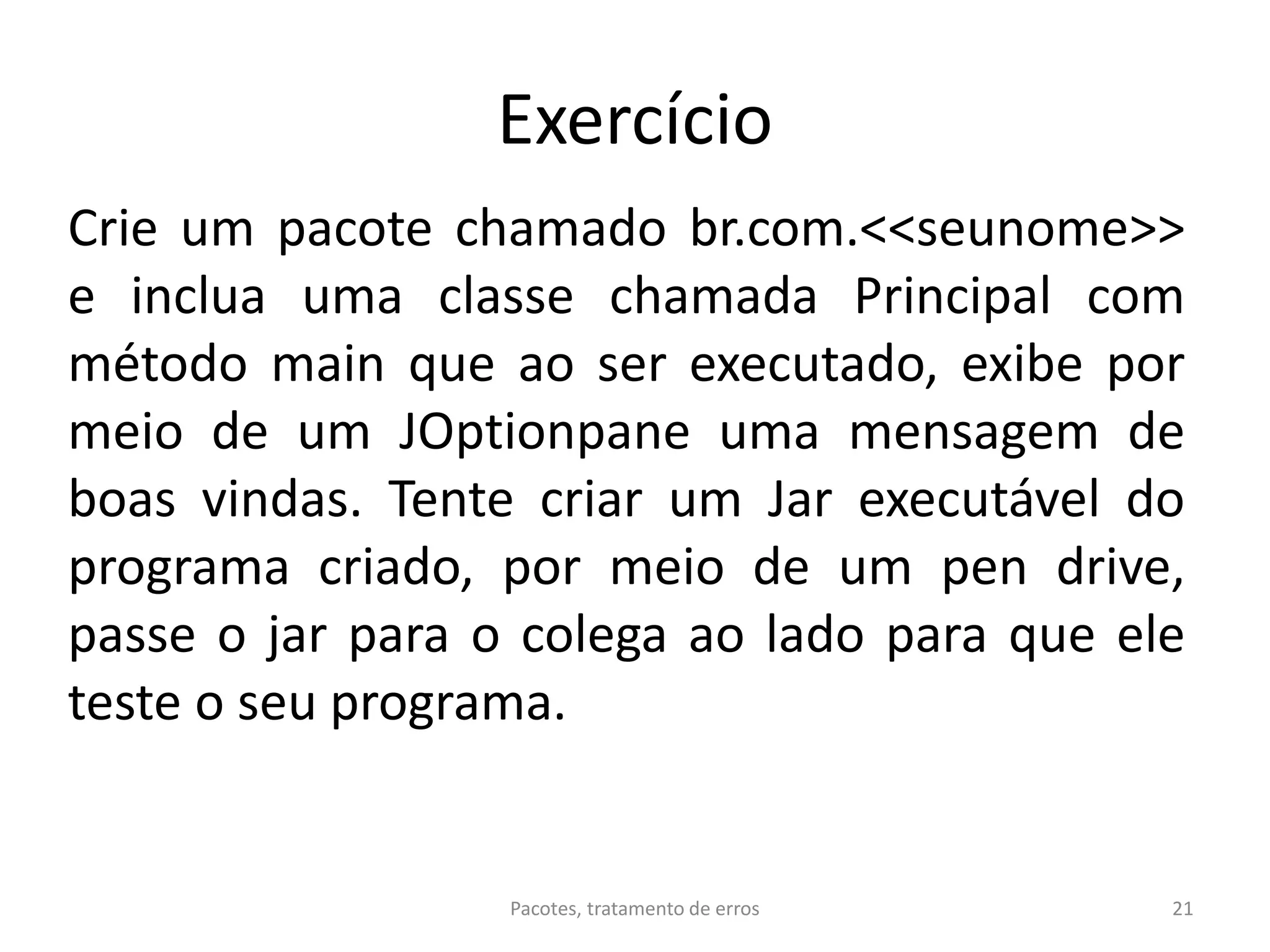 Exercício
Crie um pacote chamado br.com.<<seunome>>
e inclua uma classe chamada Principal com
método main que ao ser executado, exibe por
meio de um JOptionpane uma mensagem de
boas vindas. Tente criar um Jar executável do
programa criado, por meio de um pen drive,
passe o jar para o colega ao lado para que ele
teste o seu programa.
21Pacotes, tratamento de erros
 