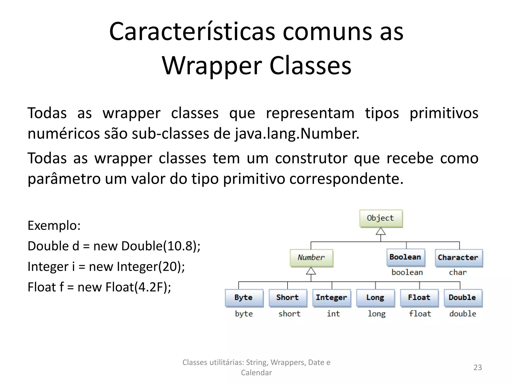 Características comuns as
Wrapper Classes
Todas as wrapper classes que representam tipos primitivos
numéricos são sub-classes de java.lang.Number.
Todas as wrapper classes tem um construtor que recebe como
parâmetro um valor do tipo primitivo correspondente.
Exemplo:
Double d = new Double(10.8);
Integer i = new Integer(20);
Float f = new Float(4.2F);
23
Classes utilitárias: String, Wrappers, Date e
Calendar
 