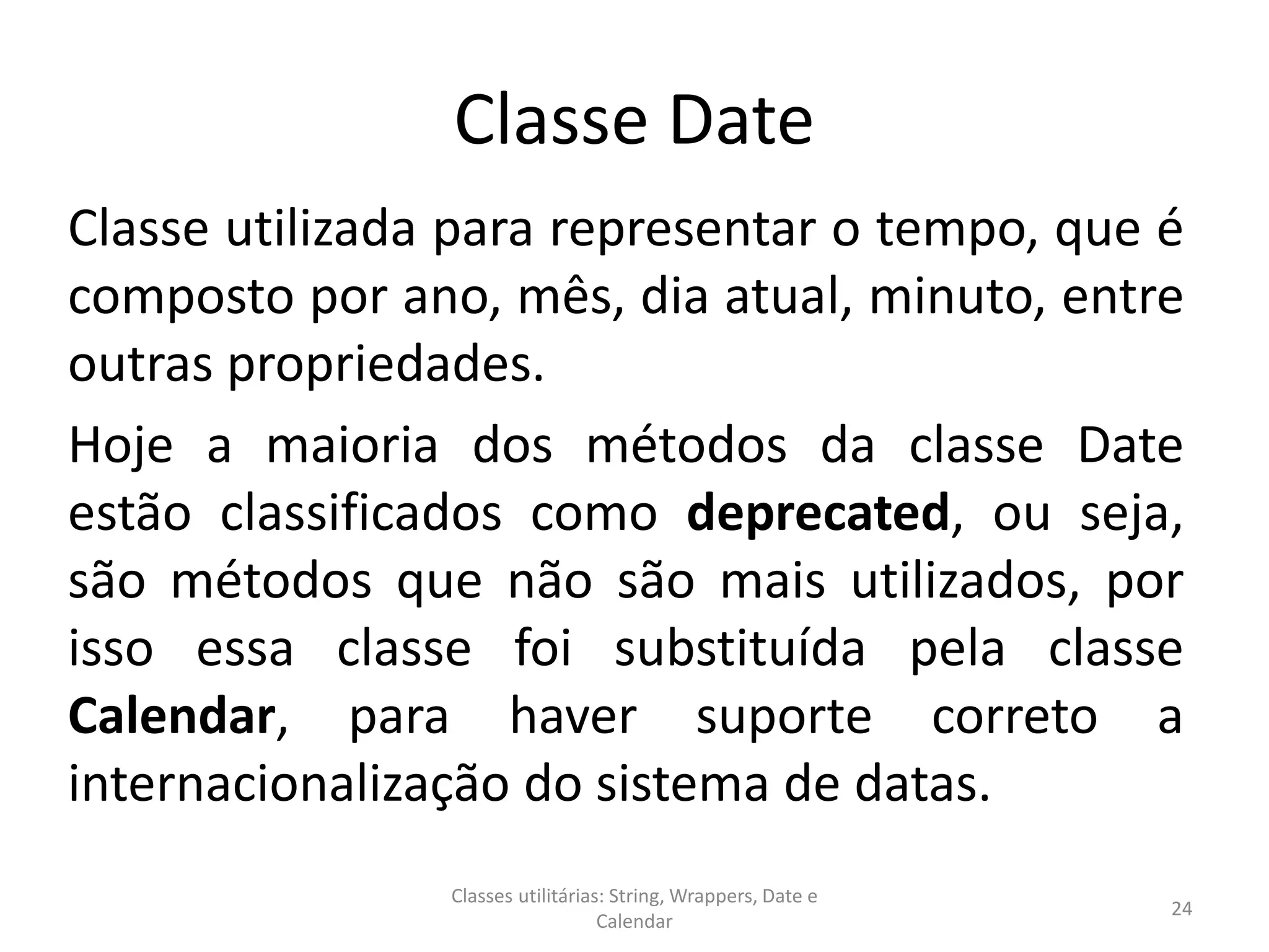 Classe Date
Classe utilizada para representar o tempo, que é
composto por ano, mês, dia atual, minuto, entre
outras propriedades.
Hoje a maioria dos métodos da classe Date
estão classificados como deprecated, ou seja,
são métodos que não são mais utilizados, por
isso essa classe foi substituída pela classe
Calendar, para haver suporte correto a
internacionalização do sistema de datas.
24
Classes utilitárias: String, Wrappers, Date e
Calendar
 