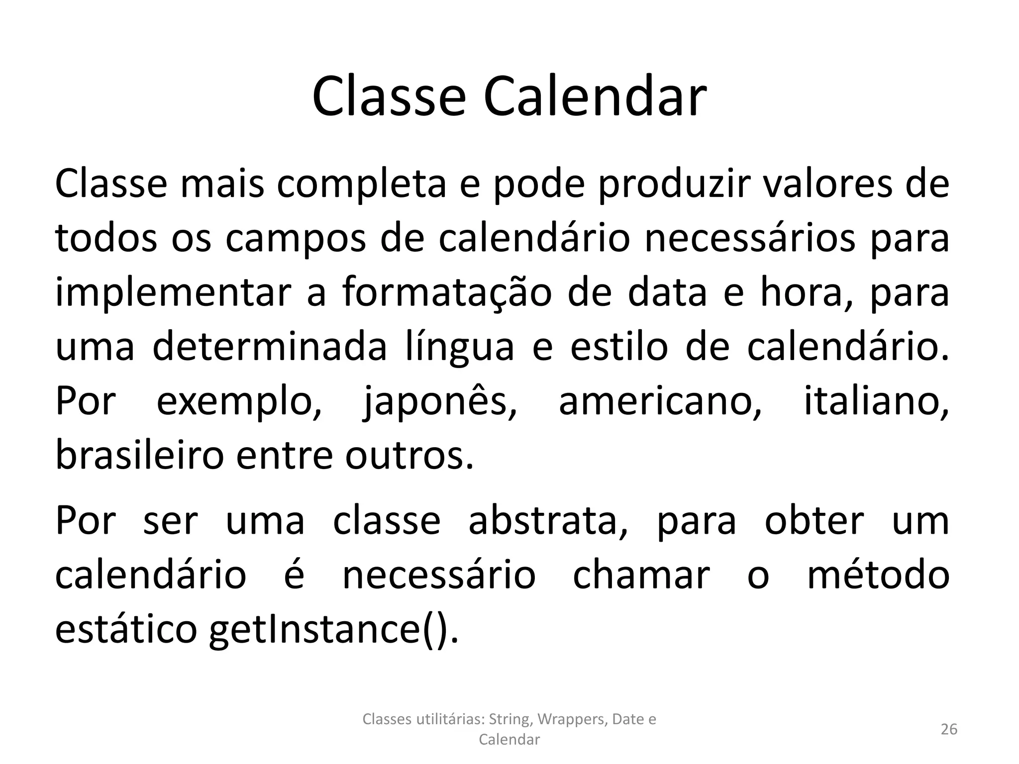 Classe Calendar
Classe mais completa e pode produzir valores de
todos os campos de calendário necessários para
implementar a formatação de data e hora, para
uma determinada língua e estilo de calendário.
Por exemplo, japonês, americano, italiano,
brasileiro entre outros.
Por ser uma classe abstrata, para obter um
calendário é necessário chamar o método
estático getInstance().
26
Classes utilitárias: String, Wrappers, Date e
Calendar
 