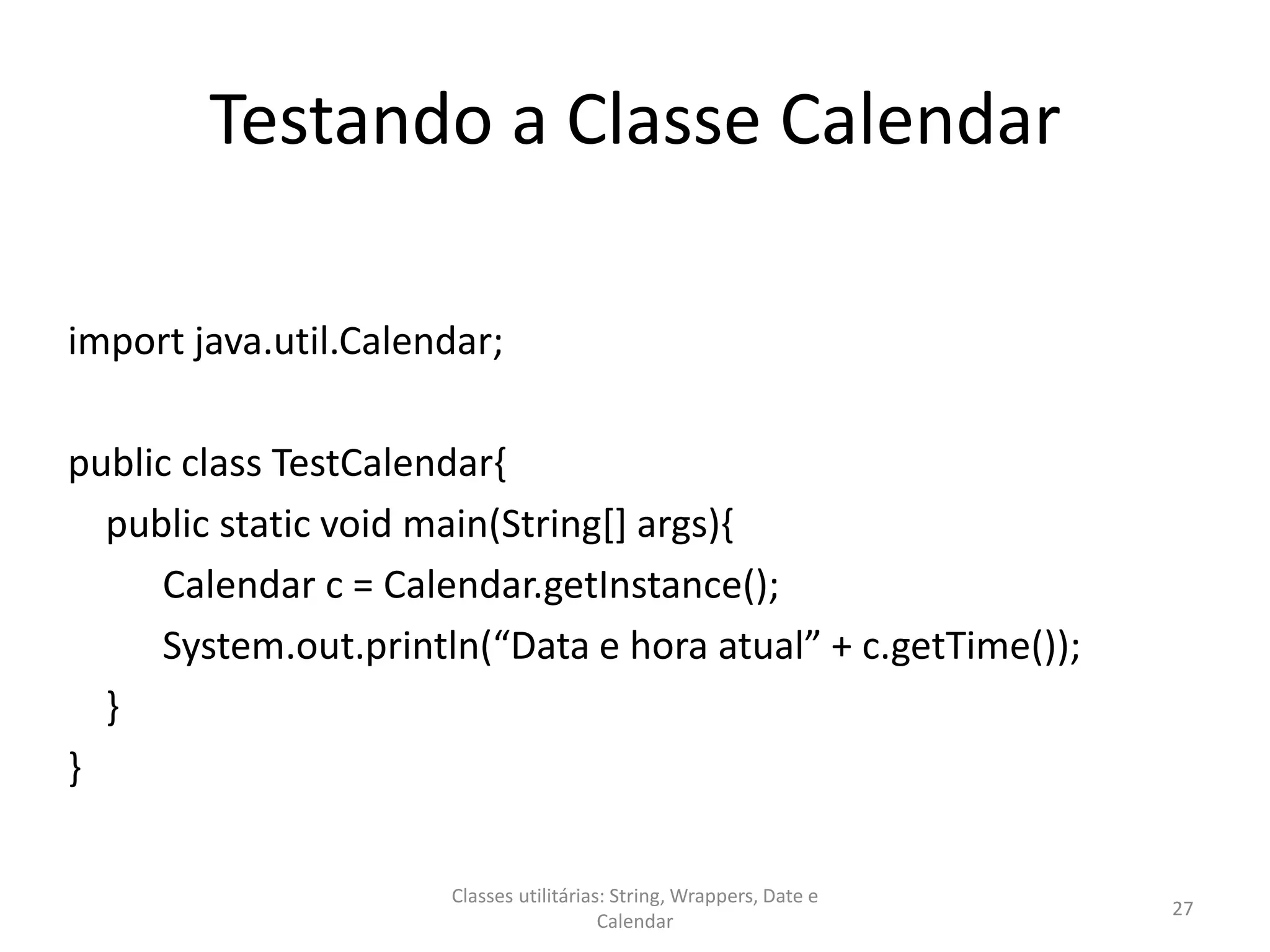 Testando a Classe Calendar
import java.util.Calendar;
public class TestCalendar{
public static void main(String[] args){
Calendar c = Calendar.getInstance();
System.out.println(“Data e hora atual” + c.getTime());
}
}
27
Classes utilitárias: String, Wrappers, Date e
Calendar
 