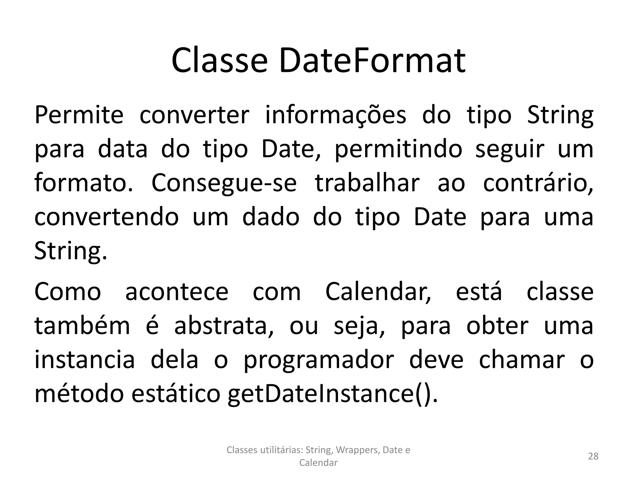 Classe DateFormat
Permite converter informações do tipo String
para data do tipo Date, permitindo seguir um
formato. Consegue-se trabalhar ao contrário,
convertendo um dado do tipo Date para uma
String.
Como acontece com Calendar, está classe
também é abstrata, ou seja, para obter uma
instancia dela o programador deve chamar o
método estático getDateInstance().
28
Classes utilitárias: String, Wrappers, Date e
Calendar
 