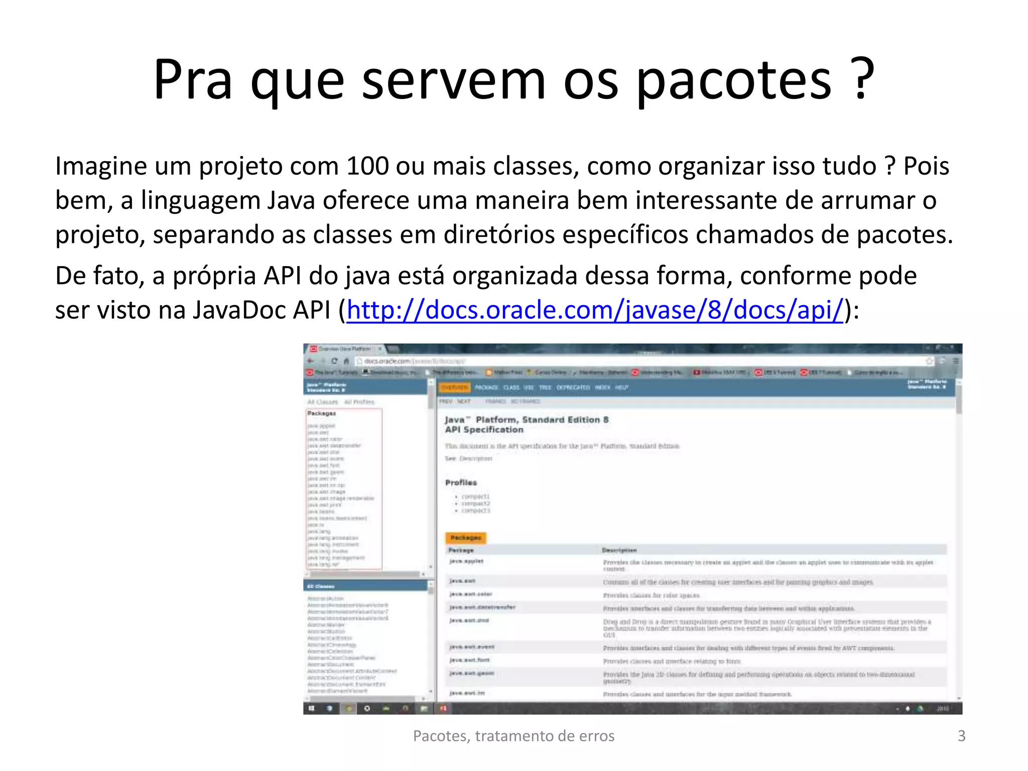 Pra que servem os pacotes ?
Imagine um projeto com 100 ou mais classes, como organizar isso tudo ? Pois
bem, a linguagem Java oferece uma maneira bem interessante de arrumar o
projeto, separando as classes em diretórios específicos chamados de pacotes.
De fato, a própria API do java está organizada dessa forma, conforme pode
ser visto na JavaDoc API (http://docs.oracle.com/javase/8/docs/api/):
Pacotes, tratamento de erros 3
 