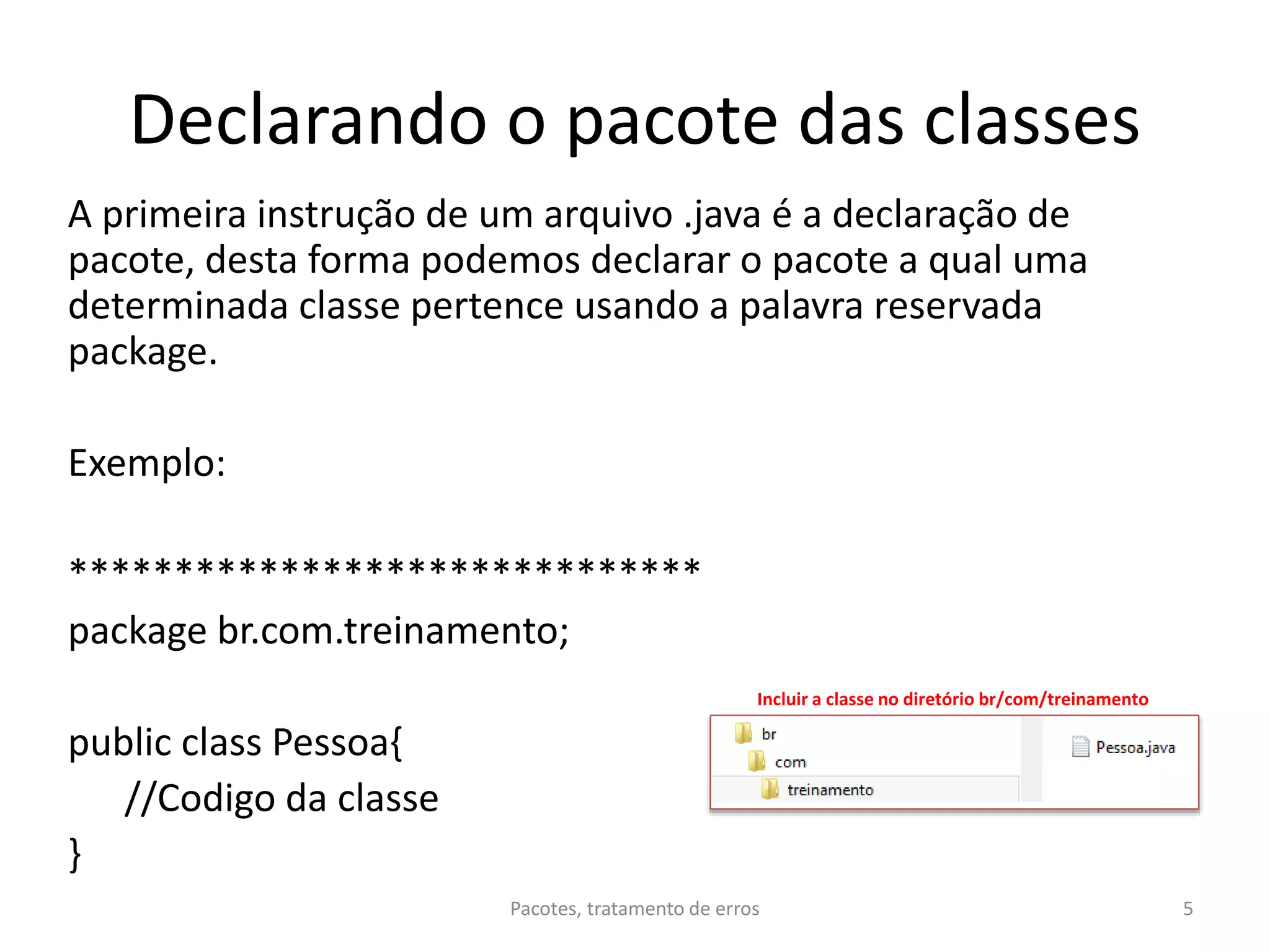 Declarando o pacote das classes
A primeira instrução de um arquivo .java é a declaração de
pacote, desta forma podemos declarar o pacote a qual uma
determinada classe pertence usando a palavra reservada
package.
Exemplo:
******************************
package br.com.treinamento;
public class Pessoa{
//Codigo da classe
}
Pacotes, tratamento de erros 5
Incluir a classe no diretório br/com/treinamento
 