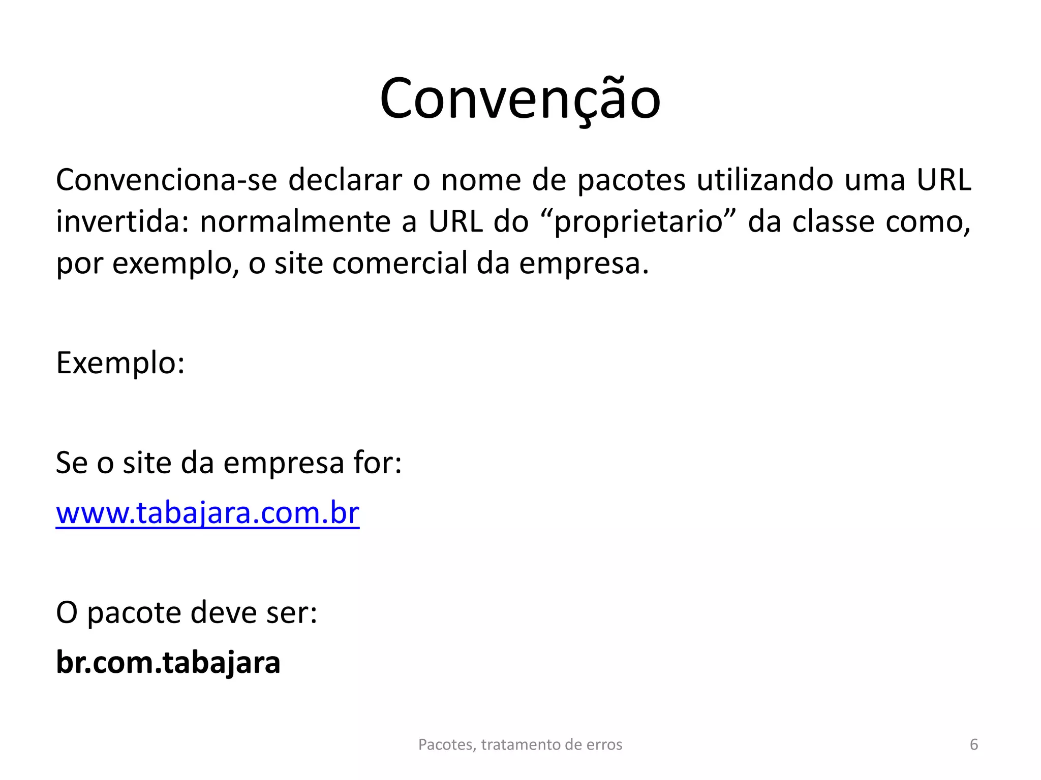 Convenção
Convenciona-se declarar o nome de pacotes utilizando uma URL
invertida: normalmente a URL do “proprietario” da classe como,
por exemplo, o site comercial da empresa.
Exemplo:
Se o site da empresa for:
www.tabajara.com.br
O pacote deve ser:
br.com.tabajara
Pacotes, tratamento de erros 6
 