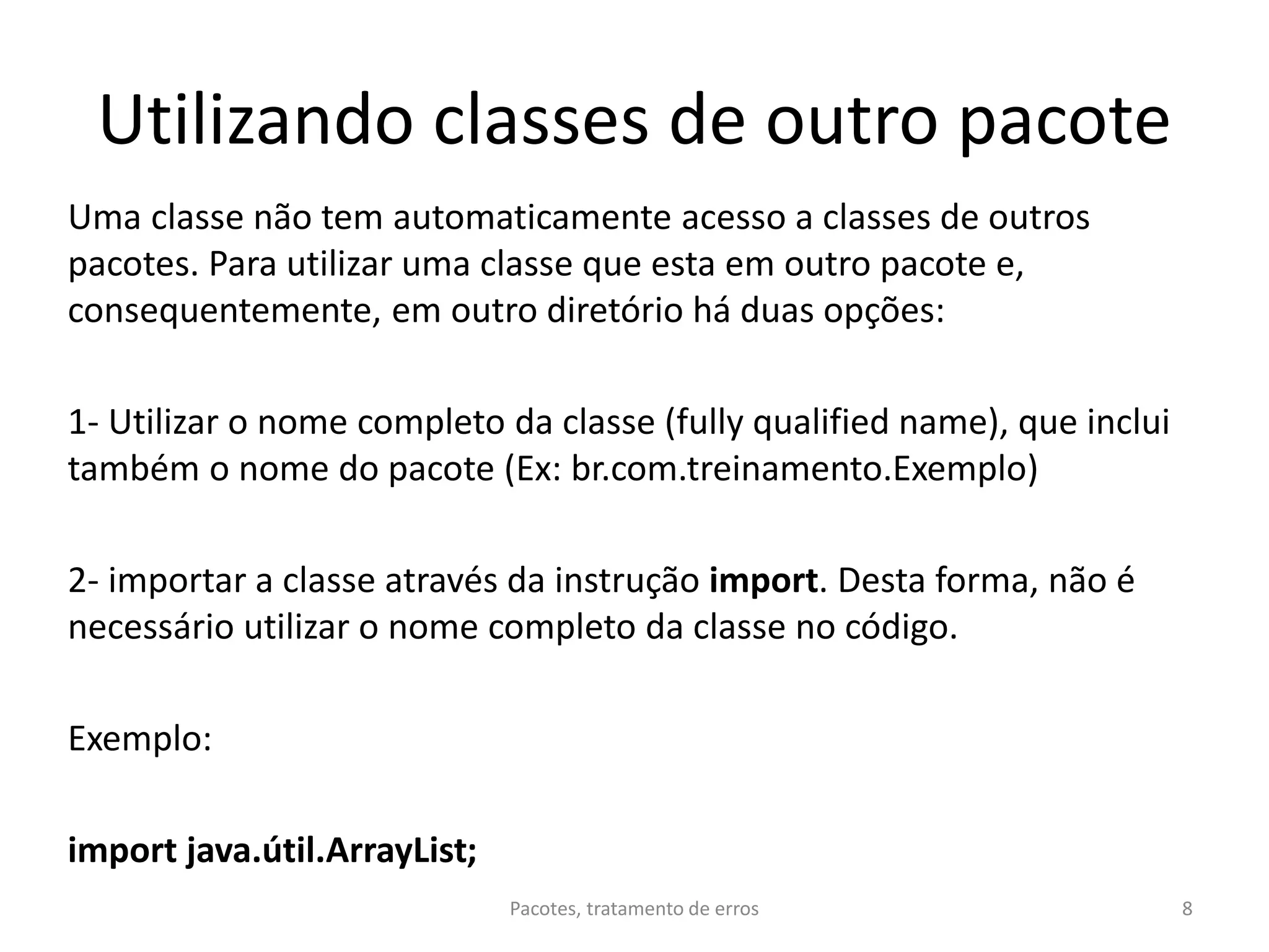 Utilizando classes de outro pacote
Uma classe não tem automaticamente acesso a classes de outros
pacotes. Para utilizar uma classe que esta em outro pacote e,
consequentemente, em outro diretório há duas opções:
1- Utilizar o nome completo da classe (fully qualified name), que inclui
também o nome do pacote (Ex: br.com.treinamento.Exemplo)
2- importar a classe através da instrução import. Desta forma, não é
necessário utilizar o nome completo da classe no código.
Exemplo:
import java.útil.ArrayList;
Pacotes, tratamento de erros 8
 