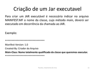 Criação de um Jar executavel
Para criar um JAR executável é necessário indicar no arquivo
MANIFEST.MF o nome da classe, cujo método main, deverá ser
executado em decorrência da chamada ao JAR.
Exemplo:
******************************
Manifest-Version: 1.0
Created-By: Criador do Arquivo
Main-Class: Nome totalmente qualificado da classe que queremos executar.
******************************
Pacotes, tratamento de erros 12
 
