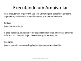 Executando um Arquivo Jar
Para executar um arquivo JAR usa-se o utilitário java, passando –jar como
argumento, assim como nome do arquivo que se quer executar.
Sintaxe
java –jar nomeJar.jar
E caso o arquivo jar possua como dependências outras bibliotecas devemos
informar no classpath os jars necessários para a execução.
Exemplo:
java –classpath commons-logging.jar –jar meujarexecutavel.jar
Pacotes, tratamento de erros 13
 