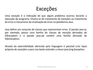 Exceções
Uma exceção é a indicação de que algum problema ocorreu durante a
execução do programa. Chama-se de tratamento de exceções ou tratamento
de erros o mecanismo de sinalização de erros na plataforma Java.
Java define um conjunto de classes que representam erros. O pacote java.io,
por exemplo, possui uma família de classes de exceção derivadas de
IOException e o pacote java.sql contém uma família derivada de
SQLException.
Através da extensibilidade oferecida pela linguagem é possível criar tipos
próprios de exceções e para isso basta estender a classe java.lang.Exception.
Pacotes, tratamento de erros 15
 