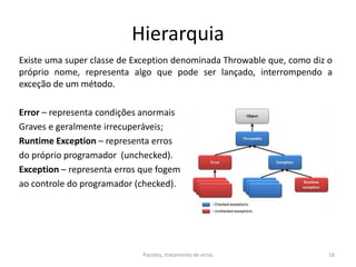 Hierarquia
Existe uma super classe de Exception denominada Throwable que, como diz o
próprio nome, representa algo que pode ser lançado, interrompendo a
exceção de um método.
Error – representa condições anormais
Graves e geralmente irrecuperáveis;
Runtime Exception – representa erros
do próprio programador (unchecked).
Exception – representa erros que fogem
ao controle do programador (checked).
Pacotes, tratamento de erros 16
 