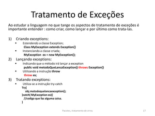 Tratamento de Exceções
Ao estudar a linguagem no que tange os aspectos de tratamento de exceções é
importante entender : como criar, como lançar e por último como trata-las.
1) Criando exceptions:
 Estendendo a classe Exception;
Class MyException extends Exception{}
 Instanciando a classe criada;
MyException ex = new MyException();
2) Lançando exceptions:
 Indicando que o método irá lançar a exception
public void metodoQueLancaException() throws Exception{}
 Utilizando a instrução throw
throw ex;
3) Tratando exceptions:
 Utiliza-se a instrução try-catch
Try{
obj.metodoquelancaexception();
}catch( MyException ex){
//codigo que faz alguma coisa.
}
Pacotes, tratamento de erros 17
 