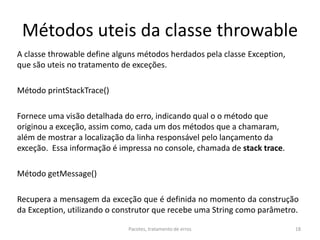 Métodos uteis da classe throwable
A classe throwable define alguns métodos herdados pela classe Exception,
que são uteis no tratamento de exceções.
Método printStackTrace()
Fornece uma visão detalhada do erro, indicando qual o o método que
originou a exceção, assim como, cada um dos métodos que a chamaram,
além de mostrar a localização da linha responsável pelo lançamento da
exceção. Essa informação é impressa no console, chamada de stack trace.
Método getMessage()
Recupera a mensagem da exceção que é definida no momento da construção
da Exception, utilizando o construtor que recebe uma String como parâmetro.
Pacotes, tratamento de erros 18
 