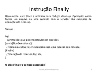 Instrução Finally
Usualmente, este bloco é utilizado para códigos clean-up. Operações como
fechar um arquivo ou uma conexão com o servidor são exemplos de
operações de clean-up.
Sintaxe :
try{
//instruções que podem gerar/lançar exceções
}catch(TipoException e){
//codigo que devera ser executado caso uma excecao seja lancada
}finally{
//liberação de recursos, log, etc.
}
O bloco finally é sempre executado !
Pacotes, tratamento de erros 19
 