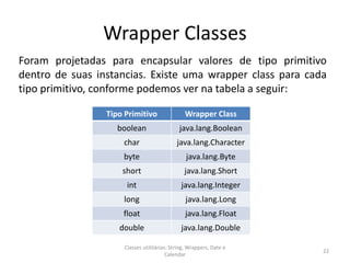 Wrapper Classes
Foram projetadas para encapsular valores de tipo primitivo
dentro de suas instancias. Existe uma wrapper class para cada
tipo primitivo, conforme podemos ver na tabela a seguir:
22
Classes utilitárias: String, Wrappers, Date e
Calendar
Tipo Primitivo Wrapper Class
boolean java.lang.Boolean
char java.lang.Character
byte java.lang.Byte
short java.lang.Short
int java.lang.Integer
long java.lang.Long
float java.lang.Float
double java.lang.Double
 