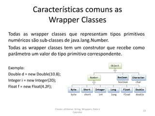 Características comuns as
Wrapper Classes
Todas as wrapper classes que representam tipos primitivos
numéricos são sub-classes de java.lang.Number.
Todas as wrapper classes tem um construtor que recebe como
parâmetro um valor do tipo primitivo correspondente.
Exemplo:
Double d = new Double(10.8);
Integer i = new Integer(20);
Float f = new Float(4.2F);
23
Classes utilitárias: String, Wrappers, Date e
Calendar
 