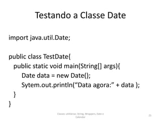 Testando a Classe Date
import java.util.Date;
public class TestDate{
public static void main(String[] args){
Date data = new Date();
Sytem.out.println(“Data agora:” + data );
}
}
25
Classes utilitárias: String, Wrappers, Date e
Calendar
 