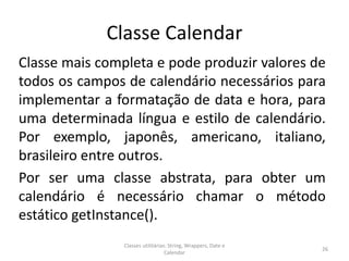 Classe Calendar
Classe mais completa e pode produzir valores de
todos os campos de calendário necessários para
implementar a formatação de data e hora, para
uma determinada língua e estilo de calendário.
Por exemplo, japonês, americano, italiano,
brasileiro entre outros.
Por ser uma classe abstrata, para obter um
calendário é necessário chamar o método
estático getInstance().
26
Classes utilitárias: String, Wrappers, Date e
Calendar
 
