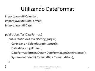 Utilizando DateFormat
import java.util.Calendar;
import java.util.DateFormat;
Import java.util.Date;
public class TestDateFormat{
public static void main(String[] args){
Calendar c = Calendar.getInstance();
Date data = c.getTime();
DateFormat formataData = DateFormat.getDateInstance();
System.out.println( formataData.format( data ) );
}
} 29
Classes utilitárias: String, Wrappers, Date e
Calendar
 
