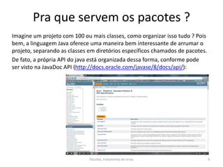 Pra que servem os pacotes ?
Imagine um projeto com 100 ou mais classes, como organizar isso tudo ? Pois
bem, a linguagem Java oferece uma maneira bem interessante de arrumar o
projeto, separando as classes em diretórios específicos chamados de pacotes.
De fato, a própria API do java está organizada dessa forma, conforme pode
ser visto na JavaDoc API (http://docs.oracle.com/javase/8/docs/api/):
Pacotes, tratamento de erros 3
 