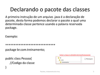 Declarando o pacote das classes
A primeira instrução de um arquivo .java é a declaração de
pacote, desta forma podemos declarar o pacote a qual uma
determinada classe pertence usando a palavra reservada
package.
Exemplo:
******************************
package br.com.treinamento;
public class Pessoa{
//Codigo da classe
}
Pacotes, tratamento de erros 5
Incluir a classe no diretório br/com/treinamento
 