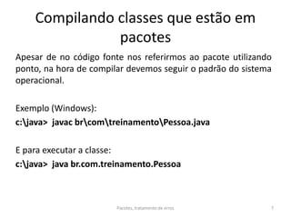 Compilando classes que estão em
pacotes
Apesar de no código fonte nos referirmos ao pacote utilizando
ponto, na hora de compilar devemos seguir o padrão do sistema
operacional.
Exemplo (Windows):
c:java> javac brcomtreinamentoPessoa.java
E para executar a classe:
c:java> java br.com.treinamento.Pessoa
Pacotes, tratamento de erros 7
 