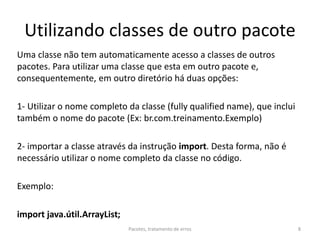 Utilizando classes de outro pacote
Uma classe não tem automaticamente acesso a classes de outros
pacotes. Para utilizar uma classe que esta em outro pacote e,
consequentemente, em outro diretório há duas opções:
1- Utilizar o nome completo da classe (fully qualified name), que inclui
também o nome do pacote (Ex: br.com.treinamento.Exemplo)
2- importar a classe através da instrução import. Desta forma, não é
necessário utilizar o nome completo da classe no código.
Exemplo:
import java.útil.ArrayList;
Pacotes, tratamento de erros 8
 