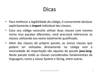 Dicas
• Para melhorar a legibilidade do código, é conveniente declarar
explicitamente o import individual das classes;
• Caso seu código necessite utilizar duas classes com mesmo
nome mas pacotes diferentes, você precisará referenciar as
classes utilizando seu nome totalmente qualificado.
• Além das classes do próprio pacote, as únicas classes que
podem ser utilizadas diretamente no código sem a
necessidade de importação são aquelas do pacote java.lang.
Neste pacote estão as classes consideradas fundamentais da
linguagem, como a classe System e String, entre outras.
Pacotes, tratamento de erros 9
 