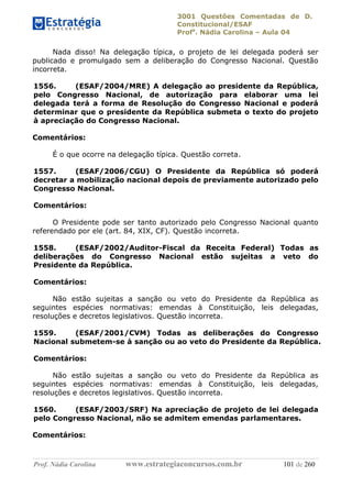 3001 Questões Comentadas de D.
Constitucional/ESAF
Profa
. Nádia Carolina – Aula 04
Prof. Nádia Carolina www.estrategiaconcursos.com.br 101 de 260
Nada disso! Na delegação típica, o projeto de lei delegada poderá ser
publicado e promulgado sem a deliberação do Congresso Nacional. Questão
incorreta.
1556. (ESAF/2004/MRE) A delegação ao presidente da República,
pelo Congresso Nacional, de autorização para elaborar uma lei
delegada terá a forma de Resolução do Congresso Nacional e poderá
determinar que o presidente da República submeta o texto do projeto
à apreciação do Congresso Nacional.
Comentários:
É o que ocorre na delegação típica. Questão correta.
1557. (ESAF/2006/CGU) O Presidente da República só poderá
decretar a mobilização nacional depois de previamente autorizado pelo
Congresso Nacional.
Comentários:
O Presidente pode ser tanto autorizado pelo Congresso Nacional quanto
referendado por ele (art. 84, XIX, CF). Questão incorreta.
1558. (ESAF/2002/Auditor-Fiscal da Receita Federal) Todas as
deliberações do Congresso Nacional estão sujeitas a veto do
Presidente da República.
Comentários:
Não estão sujeitas a sanção ou veto do Presidente da República as
seguintes espécies normativas: emendas à Constituição, leis delegadas,
resoluções e decretos legislativos. Questão incorreta.
1559. (ESAF/2001/CVM) Todas as deliberações do Congresso
Nacional submetem-se à sanção ou ao veto do Presidente da República.
Comentários:
Não estão sujeitas a sanção ou veto do Presidente da República as
seguintes espécies normativas: emendas à Constituição, leis delegadas,
resoluções e decretos legislativos. Questão incorreta.
1560. (ESAF/2003/SRF) Na apreciação de projeto de lei delegada
pelo Congresso Nacional, não se admitem emendas parlamentares.
Comentários:
 