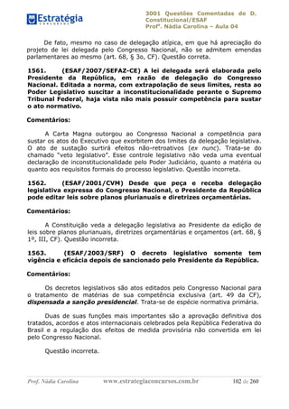 3001 Questões Comentadas de D.
Constitucional/ESAF
Profa
. Nádia Carolina – Aula 04
Prof. Nádia Carolina www.estrategiaconcursos.com.br 102 de 260
De fato, mesmo no caso de delegação atípica, em que há apreciação do
projeto de lei delegada pelo Congresso Nacional, não se admitem emendas
parlamentares ao mesmo (art. 68, § 3o, CF). Questão correta.
1561. (ESAF/2007/SEFAZ-CE) A lei delegada será elaborada pelo
Presidente da República, em razão de delegação do Congresso
Nacional. Editada a norma, com extrapolação de seus limites, resta ao
Poder Legislativo suscitar a inconstitucionalidade perante o Supremo
Tribunal Federal, haja vista não mais possuir competência para sustar
o ato normativo.
Comentários:
A Carta Magna outorgou ao Congresso Nacional a competência para
sustar os atos do Executivo que exorbitem dos limites da delegação legislativa.
O ato de sustação surtirá efeitos não-retroativos (ex nunc). Trata-se do
chamado “veto legislativo”. Esse controle legislativo não veda uma eventual
declaração de inconstitucionalidade pelo Poder Judiciário, quanto a matéria ou
quanto aos requisitos formais do processo legislativo. Questão incorreta.
1562. (ESAF/2001/CVM) Desde que peça e receba delegação
legislativa expressa do Congresso Nacional, o Presidente da República
pode editar leis sobre planos plurianuais e diretrizes orçamentárias.
Comentários:
A Constituição veda a delegação legislativa ao Presidente da edição de
leis sobre planos plurianuais, diretrizes orçamentárias e orçamentos (art. 68, §
1º, III, CF). Questão incorreta.
1563. (ESAF/2003/SRF) O decreto legislativo somente tem
vigência e eficácia depois de sancionado pelo Presidente da República.
Comentários:
Os decretos legislativos são atos editados pelo Congresso Nacional para
o tratamento de matérias de sua competência exclusiva (art. 49 da CF),
dispensada a sanção presidencial. Trata-se de espécie normativa primária.
Duas de suas funções mais importantes são a aprovação definitiva dos
tratados, acordos e atos internacionais celebrados pela República Federativa do
Brasil e a regulação dos efeitos de medida provisória não convertida em lei
pelo Congresso Nacional.
Questão incorreta.
 