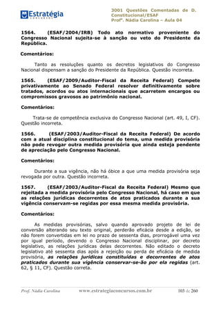3001 Questões Comentadas de D.
Constitucional/ESAF
Profa
. Nádia Carolina – Aula 04
Prof. Nádia Carolina www.estrategiaconcursos.com.br 103 de 260
1564. (ESAF/2004/IRB) Todo ato normativo proveniente do
Congresso Nacional sujeita-se à sanção ou veto do Presidente da
República.
Comentários:
Tanto as resoluções quanto os decretos legislativos do Congresso
Nacional dispensam a sanção do Presidente da República. Questão incorreta.
1565. (ESAF/2009/Auditor-Fiscal da Receita Federal) Compete
privativamente ao Senado Federal resolver definitivamente sobre
tratados, acordos ou atos internacionais que acarretem encargos ou
compromissos gravosos ao patrimônio nacional.
Comentários:
Trata-se de competência exclusiva do Congresso Nacional (art. 49, I, CF).
Questão incorreta.
1566. (ESAF/2003/Auditor-Fiscal da Receita Federal) De acordo
com a atual disciplina constitucional do tema, uma medida provisória
não pode revogar outra medida provisória que ainda esteja pendente
de apreciação pelo Congresso Nacional.
Comentários:
Durante a sua vigência, não há óbice a que uma medida provisória seja
revogada por outra. Questão incorreta.
1567. (ESAF/2003/Auditor-Fiscal da Receita Federal) Mesmo que
rejeitada a medida provisória pelo Congresso Nacional, há caso em que
as relações jurídicas decorrentes de atos praticados durante a sua
vigência conservam-se regidas por essa mesma medida provisória.
Comentários:
As medidas provisórias, salvo quando aprovado projeto de lei de
conversão alterando seu texto original, perderão eficácia desde a edição, se
não forem convertidas em lei no prazo de sessenta dias, prorrogável uma vez
por igual período, devendo o Congresso Nacional disciplinar, por decreto
legislativo, as relações jurídicas delas decorrentes. Não editado o decreto
legislativo até sessenta dias após a rejeição ou perda de eficácia de medida
provisória, as relações jurídicas constituídas e decorrentes de atos
praticados durante sua vigência conservar-se-ão por ela regidas (art.
62, § 11, CF). Questão correta.
 
