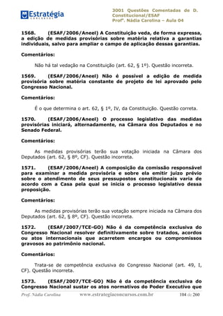 3001 Questões Comentadas de D.
Constitucional/ESAF
Profa
. Nádia Carolina – Aula 04
Prof. Nádia Carolina www.estrategiaconcursos.com.br 104 de 260
1568. (ESAF/2006/Aneel) A Constituição veda, de forma expressa,
a edição de medidas provisórias sobre matéria relativa a garantias
individuais, salvo para ampliar o campo de aplicação dessas garantias.
Comentários:
Não há tal vedação na Constituição (art. 62, § 1º). Questão incorreta.
1569. (ESAF/2006/Aneel) Não é possível a edição de medida
provisória sobre matéria constante de projeto de lei aprovado pelo
Congresso Nacional.
Comentários:
É o que determina o art. 62, § 1º, IV, da Constituição. Questão correta.
1570. (ESAF/2006/Aneel) O processo legislativo das medidas
provisórias iniciará, alternadamente, na Câmara dos Deputados e no
Senado Federal.
Comentários:
As medidas provisórias terão sua votação iniciada na Câmara dos
Deputados (art. 62, § 8º, CF). Questão incorreta.
1571. (ESAF/2006/Aneel) A composição da comissão responsável
para examinar a medida provisória e sobre ela emitir juízo prévio
sobre o atendimento de seus pressupostos constitucionais varia de
acordo com a Casa pela qual se inicia o processo legislativo dessa
proposição.
Comentários:
As medidas provisórias terão sua votação sempre iniciada na Câmara dos
Deputados (art. 62, § 8º, CF). Questão incorreta.
1572. (ESAF/2007/TCE-GO) Não é da competência exclusiva do
Congresso Nacional resolver definitivamente sobre tratados, acordos
ou atos internacionais que acarretem encargos ou compromissos
gravosos ao patrimônio nacional.
Comentários:
Trata-se de competência exclusiva do Congresso Nacional (art. 49, I,
CF). Questão incorreta.
1573. (ESAF/2007/TCE-GO) Não é da competência exclusiva do
Congresso Nacional sustar os atos normativos do Poder Executivo que
 
