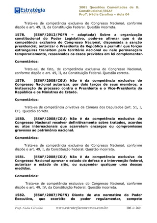 3001 Questões Comentadas de D.
Constitucional/ESAF
Profa
. Nádia Carolina – Aula 04
Prof. Nádia Carolina www.estrategiaconcursos.com.br 106 de 260
Trata-se de competência exclusiva do Congresso Nacional, conforme
dispõe o art. 49, II, da Constituição Federal. Questão incorreta.
1578. (ESAF/2012/PGFN – adaptada) Sobre a organização
constitucional do Poder Legislativo, pode-se afirmar que é da
competência exclusiva do Congresso Nacional, dispensada a sanção
presidencial, autorizar o Presidente da República a permitir que forças
estrangeiras transitem pelo território nacional ou nele permaneçam
temporariamente, ressalvados os casos previstos em lei complementar.
Comentários:
Trata-se, de fato, de competência exclusiva do Congresso Nacional,
conforme dispõe o art. 49, II, da Constituição Federal. Questão correta.
1579. (ESAF/2008/CGU) Não é da competência exclusiva do
Congresso Nacional autorizar, por dois terços de seus membros, a
instauração de processo contra o Presidente e o Vice-Presidente da
República e os Ministros de Estado.
Comentários:
Trata-se de competência privativa da Câmara dos Deputados (art. 51, I,
CF). Questão correta.
1580. (ESAF/2008/CGU) Não é da competência exclusiva do
Congresso Nacional resolver definitivamente sobre tratados, acordos
ou atos internacionais que acarretem encargos ou compromissos
gravosos ao patrimônio nacional.
Comentários:
Trata-se de competência exclusiva do Congresso Nacional, conforme
dispõe o art. 49, I, da Constituição Federal. Questão incorreta.
1581. (ESAF/2008/CGU) Não é da competência exclusiva do
Congresso Nacional aprovar o estado de defesa e a intervenção federal,
autorizar o estado de sítio, ou suspender qualquer uma dessas
medidas.
Comentários:
Trata-se de competência exclusiva do Congresso Nacional, conforme
dispõe o art. 49, IV, da Constituição Federal. Questão incorreta.
1582. (ESAF/2007/PGFN) Diante de ato normativo do Poder
Executivo, que exorbite do poder regulamentar, compete
 