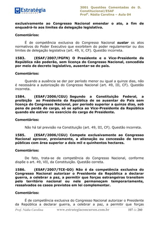 3001 Questões Comentadas de D.
Constitucional/ESAF
Profa
. Nádia Carolina – Aula 04
Prof. Nádia Carolina www.estrategiaconcursos.com.br 107 de 260
exclusivamente ao Congresso Nacional emendar o ato, a fim de
enquadrá-lo aos limites da delegação legislativa.
Comentários:
É de competência exclusiva do Congresso Nacional sustar os atos
normativos do Poder Executivo que exorbitem do poder regulamentar ou dos
limites de delegação legislativa (art. 49, V, CF). Questão incorreta.
1583. (ESAF/2007/PGFN) O Presidente e o Vice-Presidente da
República não poderão, sem licença do Congresso Nacional, concedida
por meio de decreto legislativo, ausentar-se do país.
Comentários:
Quando a ausência se der por período menor ou igual a quinze dias, não
é necessária a autorização do Congresso Nacional (art. 49, III, CF). Questão
incorreta.
1584. (ESAF/2006/CGU) Segundo a Constituição Federal, a
proibição ao Presidente da República de se ausentar do País sem
licença do Congresso Nacional, por período superior a quinze dias, sob
pena de perda do cargo, só se aplica ao Vice-Presidente da República
quando ele estiver no exercício do cargo de Presidente.
Comentários:
Não há tal previsão na Constituição (art. 49, III, CF). Questão incorreta.
1585. (ESAF/2006/CGU) Compete exclusivamente ao Congresso
Nacional aprovar, previamente, a alienação ou concessão de terras
públicas com área superior a dois mil e quinhentos hectares.
Comentários:
De fato, trata-se de competência do Congresso Nacional, conforme
dispõe o art. 49, VII, da Constituição. Questão correta.
1586. (ESAF/2007/TCE-GO) Não é da competência exclusiva do
Congresso Nacional autorizar o Presidente da República a declarar
guerra, a celebrar a paz, a permitir que forças estrangeiras transitem
pelo território nacional ou nele permaneçam temporariamente,
ressalvados os casos previstos em lei complementar.
Comentários:
É de competência exclusiva do Congresso Nacional autorizar o Presidente
da República a declarar guerra, a celebrar a paz, a permitir que forças
 
