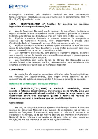 3001 Questões Comentadas de D.
Constitucional/ESAF
Profa
. Nádia Carolina – Aula 04
Prof. Nádia Carolina www.estrategiaconcursos.com.br 108 de 260
estrangeiras transitem pelo território nacional ou nele permaneçam
temporariamente, ressalvados os casos previstos em lei complementar (art. 49,
II e III, CF). Questão incorreta.
1587. (ESAF/2004/TRF 4ª Região) Em matéria de processo
legislativo, diz-se que a Resolução é:
a) Ato do Congresso Nacional, ou de qualquer de suas Casas, destinada a
regular matérias de sua competência ou de competência privativa do Senado
Federal ou da Câmara dos Deputados, mas em regra com efeitos internos.
b) Espécie normativa destinada a veicular assuntos de competência
exclusiva do Congresso Nacional, cujo procedimento é tratado pela
Constituição Federal, decorrendo sempre efeitos de natureza externa.
c) Espécie normativa elaborada e editada pelo Presidente da República em
razão de autorização do Poder Legislativo, e nos limites postos por este, mas
sem as características de um ato normativo primário.
d) Ato normativo diferenciado, com processo legislativo próprio, dispondo
sobre matéria comum às demais leis, com a diferença de que o quorum para a
sua aprovação é de maioria absoluta.
e) Ato normativo, com forma de lei, da Câmara dos Deputados ou do
Senado Federal sobre qualquer matéria, decorrente dos casos de relevância e
urgência, devendo ser submetido ao Congresso Nacional.
Comentários:
As resoluções são espécies normativas utilizadas pelas Casas Legislativas,
em conjunto ou separadamente, para dispor sobre assuntos de sua
competência não sujeitos à reserva de lei. A letra A é o gabarito da questão.
Reforma da Constituição. Cláusulas Pétreas.
1588. (ESAF/AFC/CGU/2003) A distinção doutrinária, entre
revisão e reforma constitucional, materializou-se na CF/88, uma vez
que o atual texto constitucional brasileiro diferencia tais processos, ao
estabelecer entre eles distinções quanto à forma de reunião do
Congresso Nacional e quanto ao quorum de deliberação.
Comentários:
De fato, os dois procedimentos apresentam diferenças quanto à forma de
reunião do Congresso Nacional e ao quorum de deliberação. Na revisão, a
reunião do Congresso é unicameral, enquanto na reforma é bicameral. A
deliberação, na revisão, se dá por maioria absoluta dos membros do Congresso
Nacional. Já na reforma a aprovação se dá pelo voto, em dois turnos de
votação, de 3/5 dos membros de cada Casa. Questão correta.
 