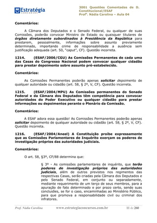 3001 Questões Comentadas de D.
Constitucional/ESAF
Profa
. Nádia Carolina – Aula 04
Prof. Nádia Carolina www.estrategiaconcursos.com.br 11 de 260
Comentários:
A Câmara dos Deputados e o Senado Federal, ou qualquer de suas
Comissões, poderão convocar Ministro de Estado ou quaisquer titulares de
órgãos diretamente subordinados à Presidência da República para
prestarem, pessoalmente, informações sobre assunto previamente
determinado, importando crime de responsabilidade a ausência sem
justificação adequada (art. 50, “caput”, CF). Questão incorreta.
1214. (ESAF/2006/CGU) As Comissões Permanentes de cada uma
das Casas do Congresso Nacional podem convocar qualquer cidadão
para prestar depoimento sobre assunto pré-estabelecido.
Comentários:
As Comissões Permanentes poderão apenas solicitar depoimento de
qualquer autoridade ou cidadão (art. 58, § 2º, V, CF). Questão incorreta.
1215. (ESAF/2004/MPU) As Comissões permanentes do Senado
Federal e da Câmara dos Deputados têm competência para convocar
autoridades do Poder Executivo ou qualquer cidadão para prestar
informações ou depoimentos perante o Plenário da Comissão.
Comentários:
A ESAF adora essa questão! As Comissões Permanentes poderão apenas
solicitar depoimento de qualquer autoridade ou cidadão (art. 58, § 2º, V, CF).
Questão incorreta.
1216. (ESAF/2004/Aneel) A Constituição proíbe expressamente
que as Comissões Parlamentares de Inquérito exerçam os poderes de
investigação próprios das autoridades judiciais.
Comentários:
O art. 58, §3º, CF/88 determina que:
§ 3º - As comissões parlamentares de inquérito, que terão
poderes de investigação próprios das autoridades
judiciais, além de outros previstos nos regimentos das
respectivas Casas, serão criadas pela Câmara dos Deputados e
pelo Senado Federal, em conjunto ou separadamente,
mediante requerimento de um terço de seus membros, para a
apuração de fato determinado e por prazo certo, sendo suas
conclusões, se for o caso, encaminhadas ao Ministério Público,
para que promova a responsabilidade civil ou criminal dos
infratores.
 