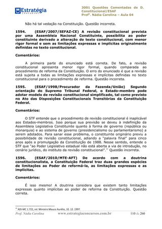 3001 Questões Comentadas de D.
Constitucional/ESAF
Profa
. Nádia Carolina – Aula 04
Prof. Nádia Carolina www.estrategiaconcursos.com.br 110 de 260
Não há tal vedação na Constituição. Questão incorreta.
1594. (ESAF/2007/SEFAZ-CE) A revisão constitucional prevista
por uma Assembleia Nacional Constituinte, possibilita ao poder
constituinte derivado a alteração do texto constitucional, com menor
rigor formal e sem as limitações expressas e implícitas originalmente
definidas no texto constitucional.
Comentários:
A primeira parte do enunciado está correta. De fato, a revisão
constitucional apresenta menor rigor formal, quando comparada ao
procedimento de reforma da Constituição. O erro do enunciado é que a revisão
está sujeita a todas as limitações expressas e implícitas definidas no texto
constitucional para o procedimento de reforma. Questão incorreta.
1595. (ESAF/1998/Procurador da Fazenda/União) Segundo
orientação do Supremo Tribunal Federal, o Estado-membro pode
adotar modelo de revisão constitucional simplificado, tal como previsto
no Ato das Disposições Constitucionais Transitórias da Constituição
Federal.
Comentários:
O STF entende que o procedimento de revisão constitucional é inaplicável
aos Estados-membros. Isso porque sua previsão se deveu à indefinição da
Assembleia Legislativa Constituinte quanto à forma de governo (república ou
monarquia) e ao sistema de governo (presidencialismo ou parlamentarismo) a
serem adotados. Para sanar esse problema, o constituinte originário previu a
possibilidade de revisão constitucional, adiando a “palavra final” para cinco
anos após a promulgação da Constituição de 1988. Nesse sentido, entende o
STF que “ao Poder Legislativo estadual não está aberta a via de introdução, no
cenário jurídico, do instituto da revisão constitucional”.11
Questão incorreta.
1596. (ESAF/2010/MTE-AFT) De acordo com a doutrina
constitucionalista, a Constituição Federal traz duas grandes espécies
de limitações ao Poder de reformá-la, as limitações expressas e as
implícitas.
Comentários:
É isso mesmo! A doutrina considera que existem tanto limitações
expressas quanto implícitas ao poder de reforma da Constituição. Questão
correta.
11
ADI-MC 1.722, rel. Ministro Mauco Aurélio, 10. 12. 1997.
 