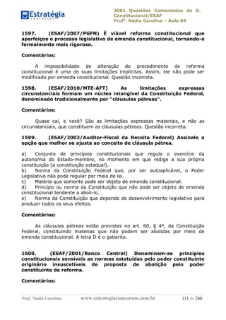 3001 Questões Comentadas de D.
Constitucional/ESAF
Profa
. Nádia Carolina – Aula 04
Prof. Nádia Carolina www.estrategiaconcursos.com.br 111 de 260
1597. (ESAF/2007/PGFN) É viável reforma constitucional que
aperfeiçoe o processo legislativo de emenda constitucional, tornando-o
formalmente mais rigoroso.
Comentários:
A impossibilidade de alteração do procedimento de reforma
constitucional é uma de suas limitações implícitas. Assim, ele não pode ser
modificado por emenda constitucional. Questão incorreta.
1598. (ESAF/2010/MTE-AFT) As limitações expressas
circunstanciais formam um núcleo intangível da Constituição Federal,
denominado tradicionalmente por "cláusulas pétreas".
Comentários:
Quase caí, e você? São as limitações expressas materiais, e não as
circunstanciais, que constituem as cláusulas pétreas. Questão incorreta.
1599. (ESAF/2002/Auditor-Fiscal da Receita Federal) Assinale a
opção que melhor se ajusta ao conceito de cláusula pétrea.
a) Conjunto de princípios constitucionais que regula o exercício da
autonomia do Estado-membro, no momento em que redige a sua própria
constituição (a constituição estadual).
b) Norma da Constituição Federal que, por ser autoaplicável, o Poder
Legislativo não pode regular por meio de lei.
c) Matéria que somente pode ser objeto de emenda constitucional.
d) Princípio ou norma da Constituição que não pode ser objeto de emenda
constitucional tendente a aboli-lo.
e) Norma da Constituição que depende de desenvolvimento legislativo para
produzir todos os seus efeitos.
Comentários:
As cláusulas pétreas estão previstas no art. 60, § 4º, da Constituição
Federal, constituindo matérias que não podem ser abolidas por meio de
emenda constitucional. A letra D é o gabarito.
1600. (ESAF/2001/Banco Central) Denominam-se princípios
constitucionais sensíveis as normas estatuídas pelo poder constituinte
originário insuscetíveis de proposta de abolição pelo poder
constituinte de reforma.
Comentários:
 