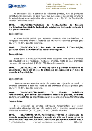 3001 Questões Comentadas de D.
Constitucional/ESAF
Profa
. Nádia Carolina – Aula 04
Prof. Nádia Carolina www.estrategiaconcursos.com.br 112 de 260
O enunciado traz o conceito de cláusulas pétreas, não de princípios
constitucionais sensíveis. Só para matar sua curiosidade, já que isso será tema
de aulas futuras, esses princípios são previstos no art. 34, VII, da Constituição
Federal. Questão incorreta.
1601. (ESAF/2003/Prefeitura do Recife/Auditor do Tesouro
Municipal) A Constituição Federal não estabelece limites de conteúdo à
sua própria reforma.
Comentários:
A Constituição prevê que algumas matérias são insuscetíveis de
revogação mediante emenda. Trata-se das chamadas cláusulas pétreas (art.
60, § 4º, IV, CF). Questão incorreta.
1602. (ESAF/2004/MPU) Por meio de emenda à Constituição,
qualquer norma da Constituição pode ser revogada.
Comentários:
Nada disso! A Constituição prevê, como dissemos, que algumas normas
são insuscetíveis de revogação mediante emenda. Trata-se das chamadas
cláusulas pétreas (art. 60, § 4º, IV, CF). Questão incorreta.
1603. (ESAF/2003/TRT 7ª Região) Todo e qualquer dispositivo da
Constituição pode ser objeto de alteração ou supressão por meio de
emenda à Constituição.
Comentários:
Algumas normas constitucionais não podem ser objeto de supressão ou
emendas tendentes a aboli-las. Trata-se das chamadas cláusulas pétreas (art.
60, § 4º, IV, CF). Questão incorreta.
1604. (ESAF/2005/SEFAZ-MG) Os direitos individuais
fundamentais, por serem considerados cláusulas pétreas, somente
podem ser abolidos ou modificados por meio de emenda à Constituição.
Comentários:
É o contrário! Os direitos individuais fundamentais, por serem
considerados cláusulas pétreas, não podem sofrer emendas constitucionais
tendentes a aboli-los (art. 60, § 4º, IV, CF). Questão incorreta.
1605. (ESAF/MPOG/ENAP/Administrador/2006) A aprovação de
emenda constitucional durante o estado de sítio só é possível se os
membros do Congresso Nacional rejeitarem, por quorum qualificado, a
 