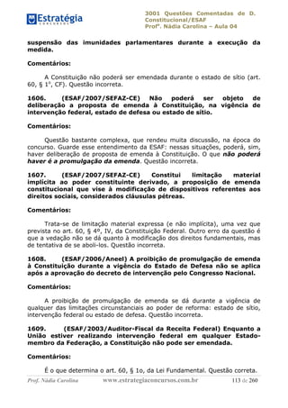 3001 Questões Comentadas de D.
Constitucional/ESAF
Profa
. Nádia Carolina – Aula 04
Prof. Nádia Carolina www.estrategiaconcursos.com.br 113 de 260
suspensão das imunidades parlamentares durante a execução da
medida.
Comentários:
A Constituição não poderá ser emendada durante o estado de sítio (art.
60, § 1o
, CF). Questão incorreta.
1606. (ESAF/2007/SEFAZ-CE) Não poderá ser objeto de
deliberação a proposta de emenda à Constituição, na vigência de
intervenção federal, estado de defesa ou estado de sítio.
Comentários:
Questão bastante complexa, que rendeu muita discussão, na época do
concurso. Guarde esse entendimento da ESAF: nessas situações, poderá, sim,
haver deliberação de proposta de emenda à Constituição. O que não poderá
haver é a promulgação da emenda. Questão incorreta.
1607. (ESAF/2007/SEFAZ-CE) Constitui limitação material
implícita ao poder constituinte derivado, a proposição de emenda
constitucional que vise à modificação de dispositivos referentes aos
direitos sociais, considerados cláusulas pétreas.
Comentários:
Trata-se de limitação material expressa (e não implícita), uma vez que
prevista no art. 60, § 4º, IV, da Constituição Federal. Outro erro da questão é
que a vedação não se dá quanto à modificação dos direitos fundamentais, mas
de tentativa de se aboli-los. Questão incorreta.
1608. (ESAF/2006/Aneel) A proibição de promulgação de emenda
à Constituição durante a vigência do Estado de Defesa não se aplica
após a aprovação do decreto de intervenção pelo Congresso Nacional.
Comentários:
A proibição de promulgação de emenda se dá durante a vigência de
qualquer das limitações circunstanciais ao poder de reforma: estado de sítio,
intervenção federal ou estado de defesa. Questão incorreta.
1609. (ESAF/2003/Auditor-Fiscal da Receita Federal) Enquanto a
União estiver realizando intervenção federal em qualquer Estado-
membro da Federação, a Constituição não pode ser emendada.
Comentários:
É o que determina o art. 60, § 1o, da Lei Fundamental. Questão correta.
 